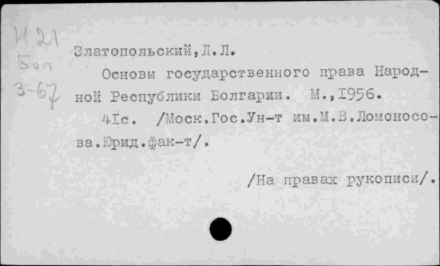 ﻿Златопольский,Л.Л.
Основы государственного права Народной Республики Болгарии. М.,1956.
41с. /Моск.Гос.Ун-т им.М.В.Ломоносова .Юрид.фак-т/.
/На правах рукописи/.